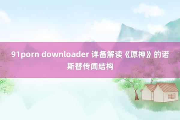 91porn downloader 详备解读《原神》的诺斯替传闻结构