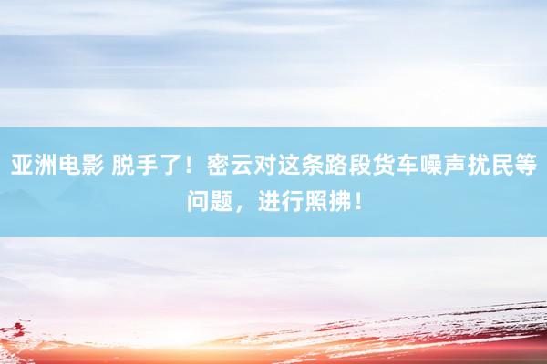 亚洲电影 脱手了！密云对这条路段货车噪声扰民等问题，进行照拂！