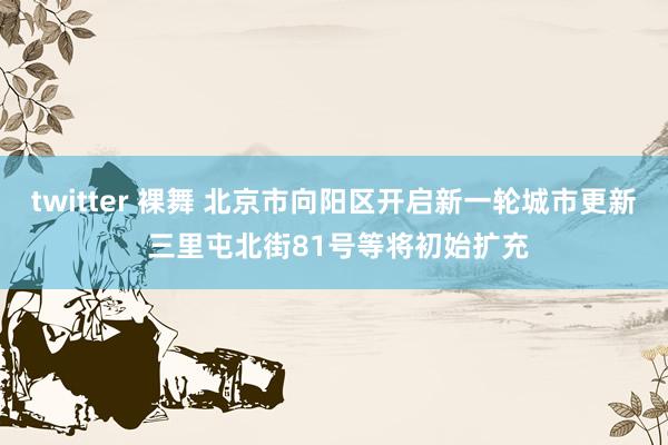 twitter 裸舞 北京市向阳区开启新一轮城市更新 三里屯北街81号等将初始扩充