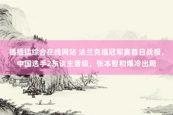 插插插综合在线网站 法兰克福冠军赛首日战报，中国选手2东谈主晋级，张本智和爆冷出局