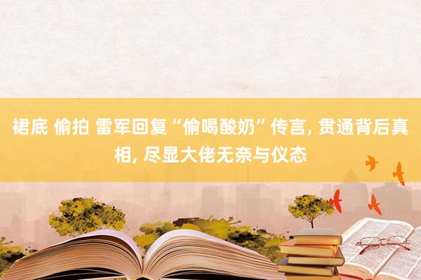 裙底 偷拍 雷军回复“偷喝酸奶”传言， 贯通背后真相， 尽显大佬无奈与仪态