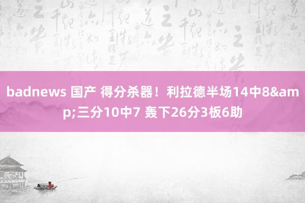 badnews 国产 得分杀器！利拉德半场14中8&三分10中7 轰下26分3板6助