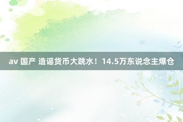 av 国产 造谣货币大跳水！14.5万东说念主爆仓