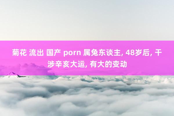 菊花 流出 国产 porn 属兔东谈主， 48岁后， 干涉辛亥大运， 有大的变动