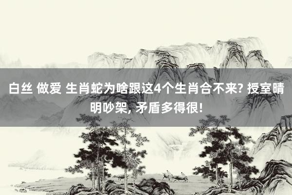 白丝 做爱 生肖蛇为啥跟这4个生肖合不来? 授室晴明吵架， 矛盾多得很!