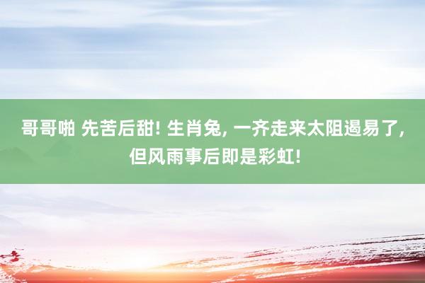 哥哥啪 先苦后甜! 生肖兔， 一齐走来太阻遏易了， 但风雨事后即是彩虹!