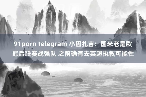 91porn telegram 小因扎吉：国米老是欧冠后联赛战强队 之前确有去英超执教可能性