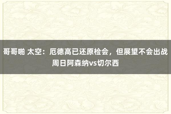 哥哥啪 太空：厄德高已还原检会，但展望不会出战周日阿森纳vs切尔西