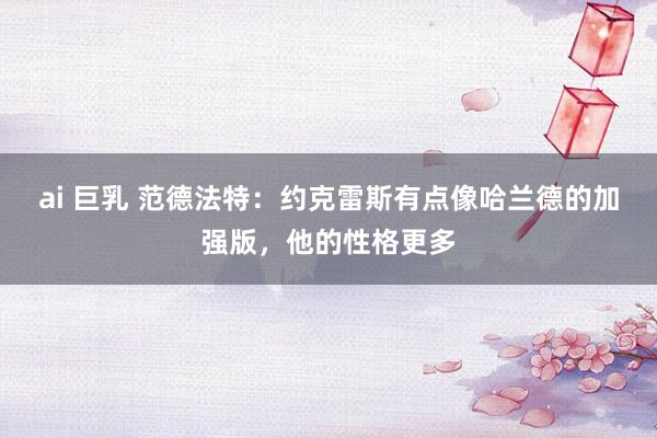 ai 巨乳 范德法特：约克雷斯有点像哈兰德的加强版，他的性格更多