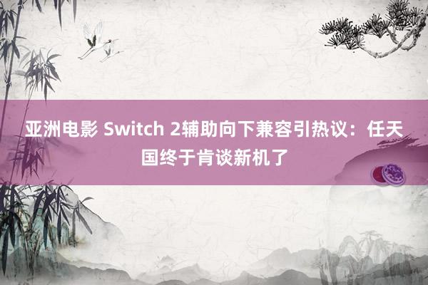 亚洲电影 Switch 2辅助向下兼容引热议：任天国终于肯谈新机了