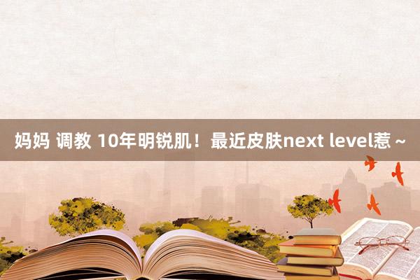 妈妈 调教 10年明锐肌！最近皮肤next level惹～