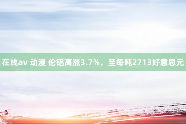 在线av 动漫 伦铝高涨3.7%，至每吨2713好意思元