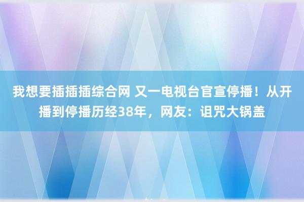 我想要插插插综合网 又一电视台官宣停播！从开播到停播历经38年，网友：诅咒大锅盖