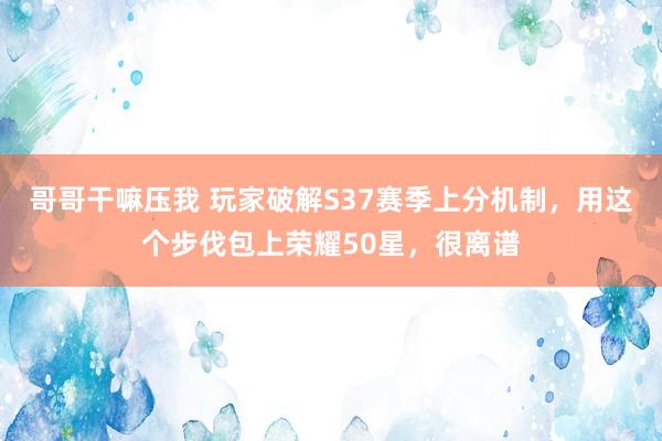 哥哥干嘛压我 玩家破解S37赛季上分机制，用这个步伐包上荣耀50星，很离谱