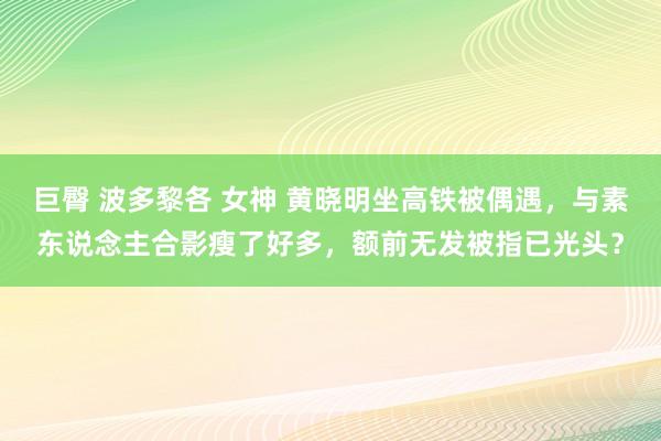 巨臀 波多黎各 女神 黄晓明坐高铁被偶遇，与素东说念主合影瘦了好多，额前无发被指已光头？