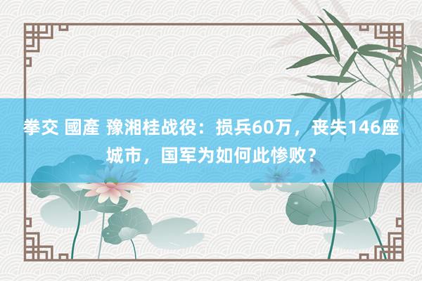 拳交 國產 豫湘桂战役：损兵60万，丧失146座城市，国军为如何此惨败？