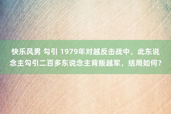 快乐风男 勾引 1979年对越反击战中，此东说念主勾引二百多东说念主背叛越军，结局如何？