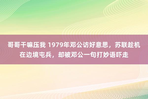 哥哥干嘛压我 1979年邓公访好意思，苏联趁机在边境屯兵，却被邓公一句打妙语吓走