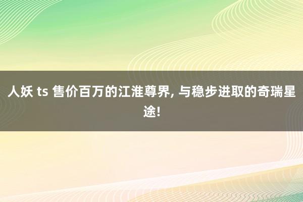 人妖 ts 售价百万的江淮尊界， 与稳步进取的奇瑞星途!