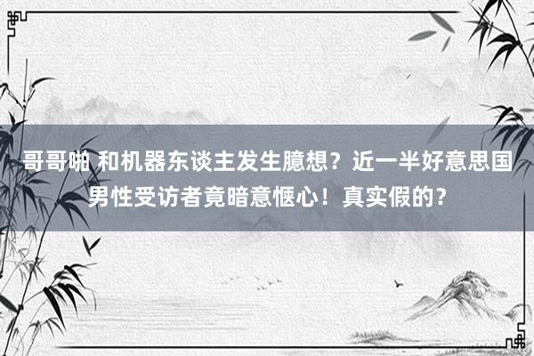 哥哥啪 和机器东谈主发生臆想？近一半好意思国男性受访者竟暗意惬心！真实假的？