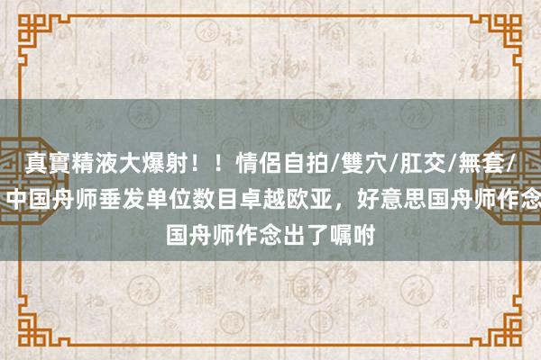 真實精液大爆射！！情侶自拍/雙穴/肛交/無套/大量噴精 中国舟师垂发单位数目卓越欧亚，好意思国舟师作念出了嘱咐