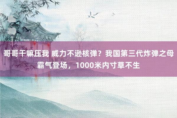 哥哥干嘛压我 威力不逊核弹？我国第三代炸弹之母霸气登场，1000米内寸草不生