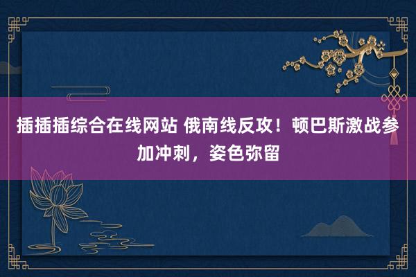 插插插综合在线网站 俄南线反攻！顿巴斯激战参加冲刺，姿色弥留