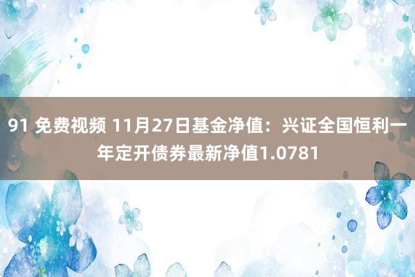 91 免费视频 11月27日基金净值：兴证全国恒利一年定开债券最新净值1.0781