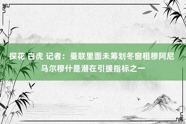 探花 白虎 记者：曼联里面未筹划冬窗租穆阿尼 马尔穆什是潜在引援指标之一