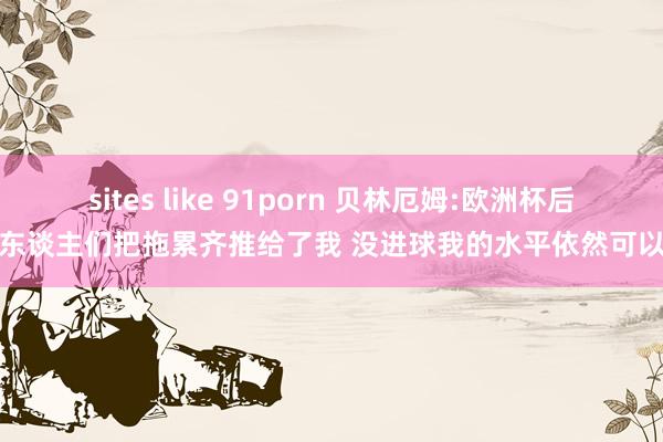 sites like 91porn 贝林厄姆:欧洲杯后东谈主们把拖累齐推给了我 没进球我的水平依然可以