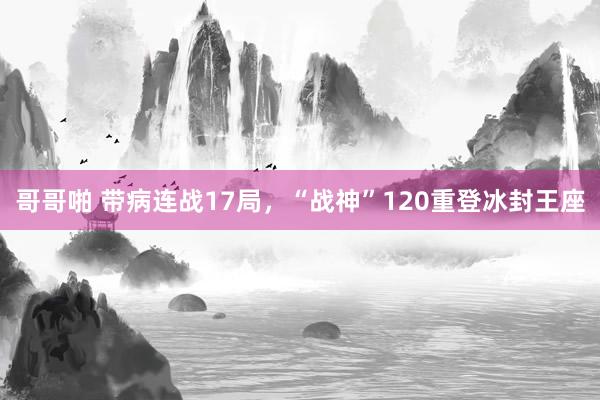 哥哥啪 带病连战17局，“战神”120重登冰封王座