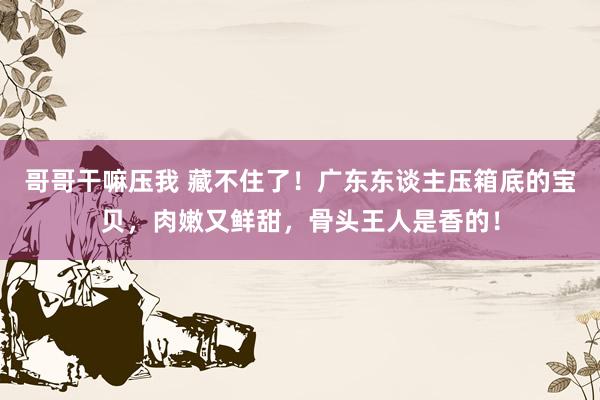 哥哥干嘛压我 藏不住了！广东东谈主压箱底的宝贝，肉嫩又鲜甜，骨头王人是香的！