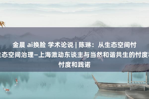 金晨 ai换脸 学术论说 | 陈琳：从生态空间忖度到生态空间治理—上海激动东谈主与当然和谐共生的忖度和践诺