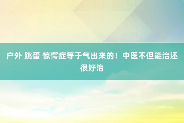 户外 跳蛋 惊愕症等于气出来的！中医不但能治还很好治