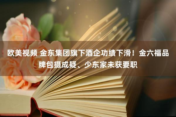 欧美视频 金东集团旗下酒企功绩下滑！金六福品牌包摄成疑、少东家未获要职