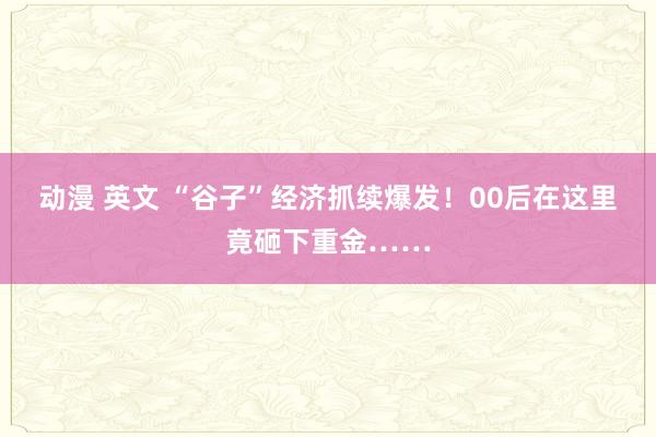 动漫 英文 “谷子”经济抓续爆发！00后在这里竟砸下重金……