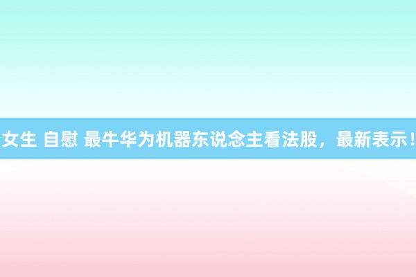 女生 自慰 最牛华为机器东说念主看法股，最新表示！