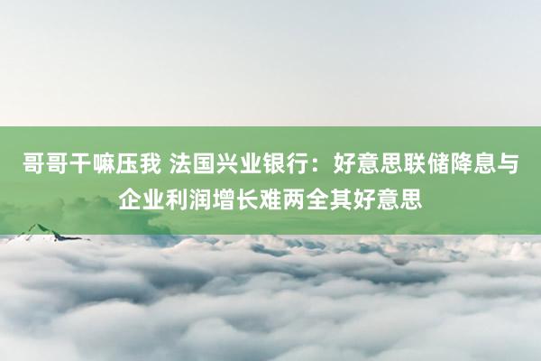 哥哥干嘛压我 法国兴业银行：好意思联储降息与企业利润增长难两全其好意思