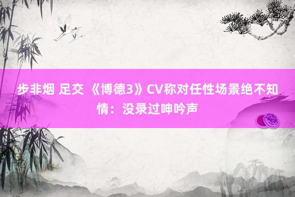 步非烟 足交 《博德3》CV称对任性场景绝不知情：没录过呻吟声