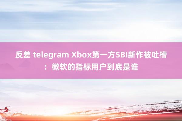 反差 telegram Xbox第一方SBI新作被吐槽：微软的指标用户到底是谁