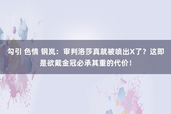 勾引 色情 钢岚：审判洛莎真就被喷出X了？这即是欲戴金冠必承其重的代价！