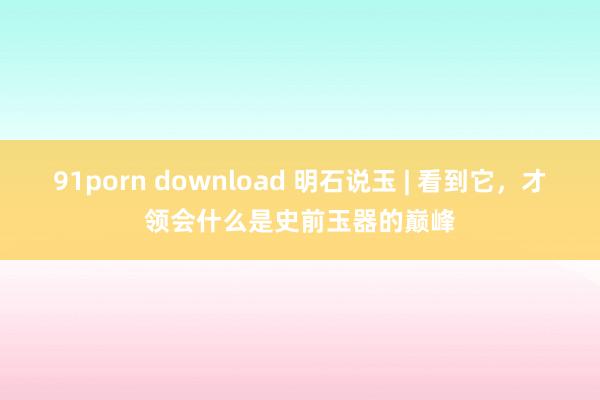 91porn download 明石说玉 | 看到它，才领会什么是史前玉器的巅峰