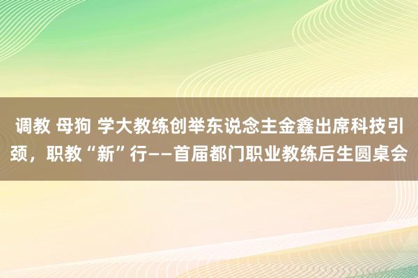 调教 母狗 学大教练创举东说念主金鑫出席科技引颈，职教“新”行——首届都门职业教练后生圆桌会