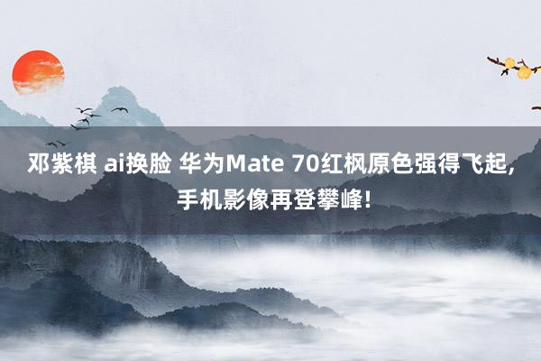 邓紫棋 ai换脸 华为Mate 70红枫原色强得飞起， 手机影像再登攀峰!