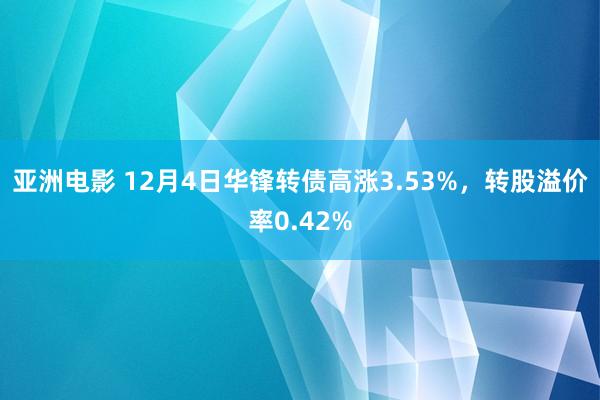 亚洲电影 12月4日华锋转债高涨3.53%，转股溢价率0.42%