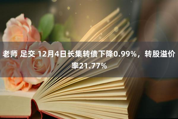 老师 足交 12月4日长集转债下降0.99%，转股溢价率21.77%