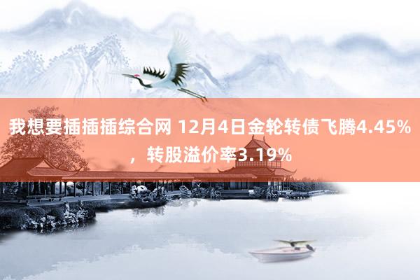 我想要插插插综合网 12月4日金轮转债飞腾4.45%，转股溢价率3.19%