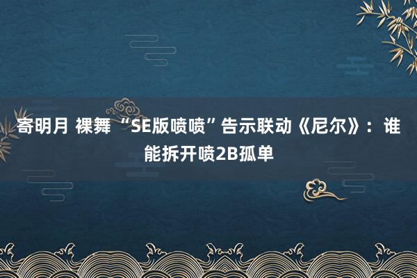 寄明月 裸舞 “SE版喷喷”告示联动《尼尔》：谁能拆开喷2B孤单