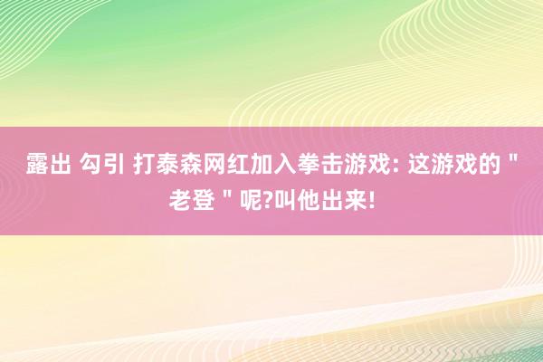 露出 勾引 打泰森网红加入拳击游戏: 这游戏的＂老登＂呢?叫他出来!