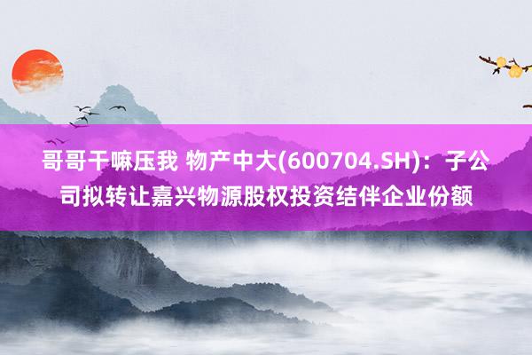 哥哥干嘛压我 物产中大(600704.SH)：子公司拟转让嘉兴物源股权投资结伴企业份额